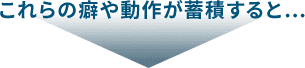 これらの癖や動作が蓄積すると…